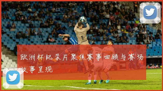 欧洲杯纪录片聚焦赛事回顾与赛场故事呈现