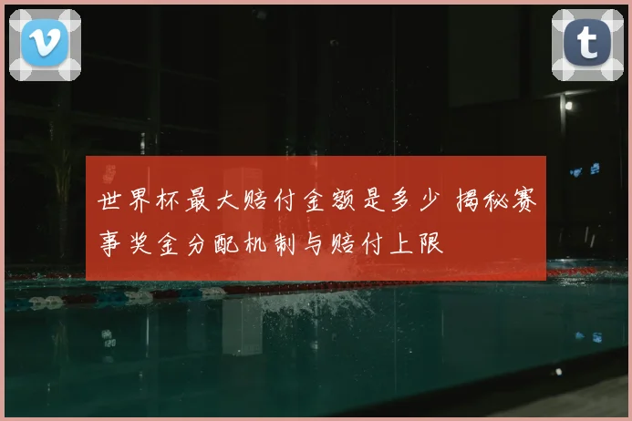 世界杯最大赔付金额是多少 揭秘赛事奖金分配机制与赔付上限