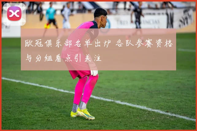 欧冠俱乐部名单出炉 各队参赛资格与分组看点引关注